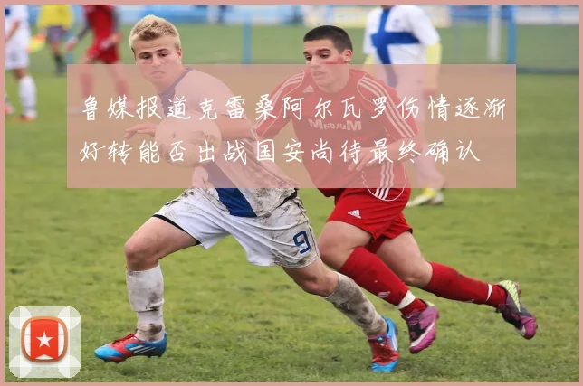 鲁媒报道克雷桑阿尔瓦罗伤情逐渐好转能否出战国安尚待最终确认