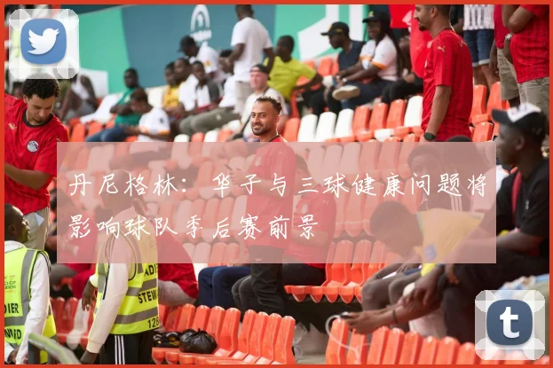 丹尼格林：华子与三球健康问题将影响球队季后赛前景