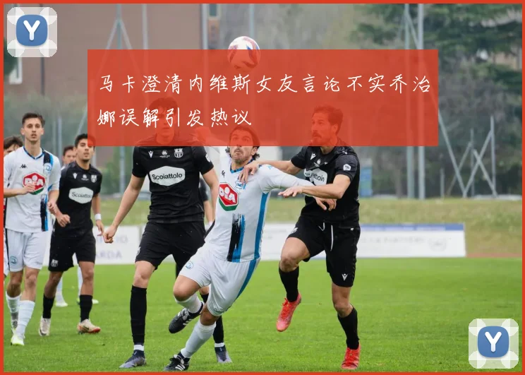 马卡澄清内维斯女友言论不实乔治娜误解引发热议