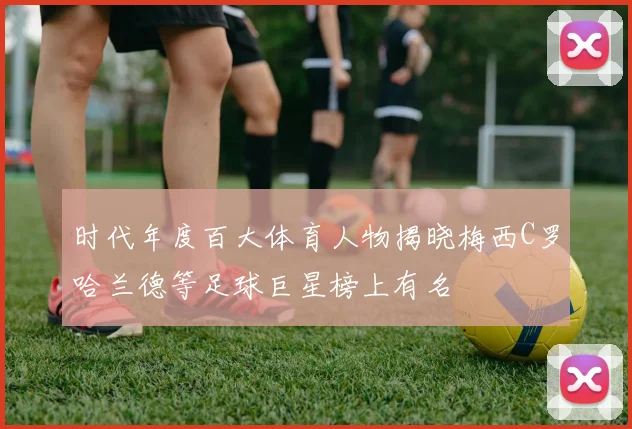 时代年度百大体育人物揭晓梅西C罗哈兰德等足球巨星榜上有名