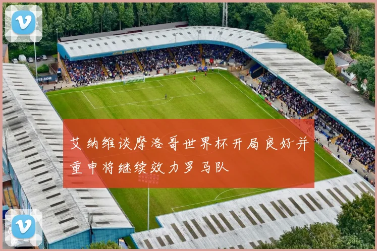 艾纳维谈摩洛哥世界杯开局良好并重申将继续效力罗马队