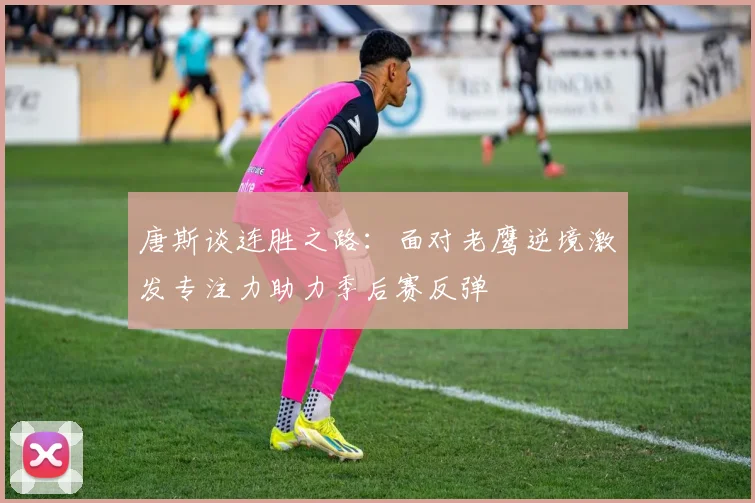 唐斯谈连胜之路：面对老鹰逆境激发专注力助力季后赛反弹