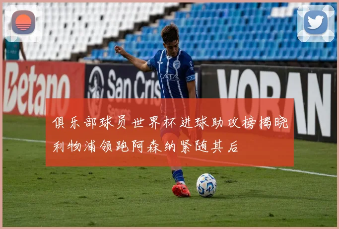 俱乐部球员世界杯进球助攻榜揭晓利物浦领跑阿森纳紧随其后
