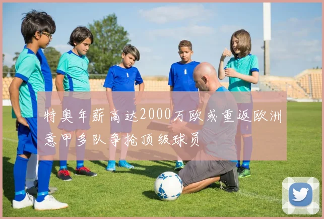 特奥年薪高达2000万欧或重返欧洲意甲多队争抢顶级球员