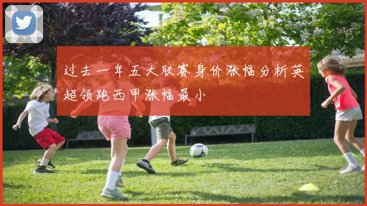 过去一年五大联赛身价涨幅分析英超领跑西甲涨幅最小