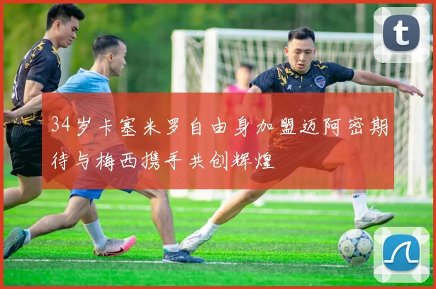 34岁卡塞米罗自由身加盟迈阿密期待与梅西携手共创辉煌