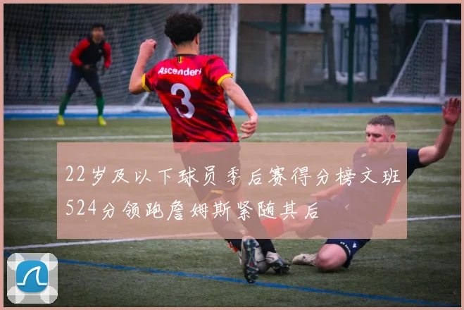 22岁及以下球员季后赛得分榜文班524分领跑詹姆斯紧随其后